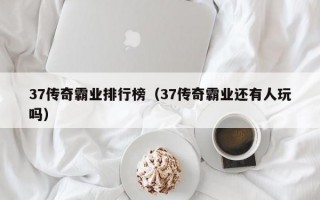 37传奇霸业排行榜（37传奇霸业还有人玩吗）