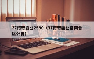 37传奇霸业2590（37传奇霸业官网合区公告）