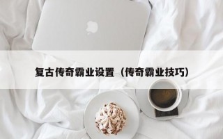 复古传奇霸业设置（传奇霸业技巧）