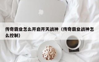 传奇霸业怎么开启开天战神（传奇霸业战神怎么控制）