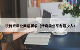 玩传奇霸业网速要求（传奇霸业平台最少人）