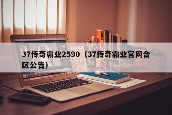 37传奇霸业2590（37传奇霸业官网合区公告）-第1张图片-bevictor伟德 - 伟德BETVLCTOR1946始于英国