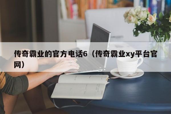 传奇霸业的官方电话6（传奇霸业xy平台官网）-第1张图片-bevictor伟德 - 伟德BETVLCTOR1946始于英国