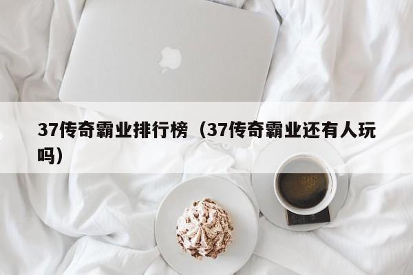 37传奇霸业排行榜（37传奇霸业还有人玩吗）-第1张图片-bevictor伟德 - 伟德BETVLCTOR1946始于英国